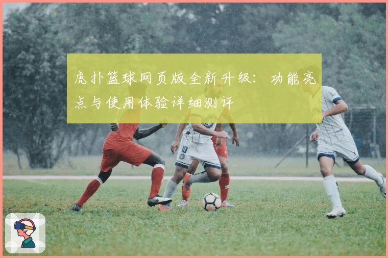虎扑篮球网页版全新升级：功能亮点与使用体验详细测评
