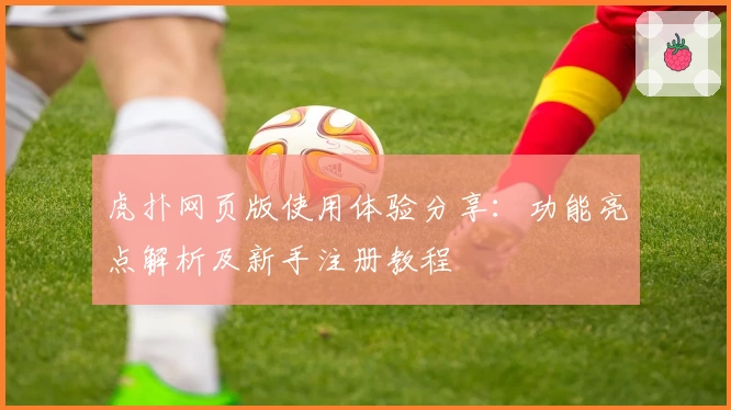 虎扑网页版使用体验分享：功能亮点解析及新手注册教程