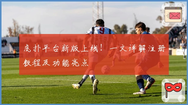 虎扑平台新版上线!一文详解注册教程及功能亮点
