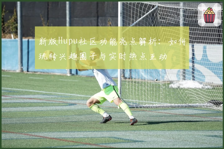 新版Hupu社区功能亮点解析：如何玩转兴趣圈子与实时热点互动