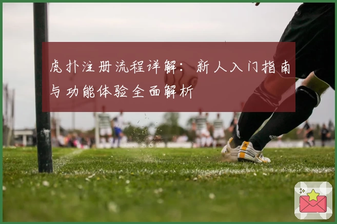 虎扑注册流程详解：新人入门指南与功能体验全面解析