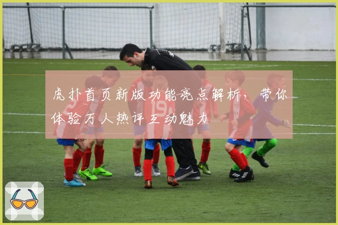 虎扑首页新版功能亮点解析，带你体验万人热评互动魅力