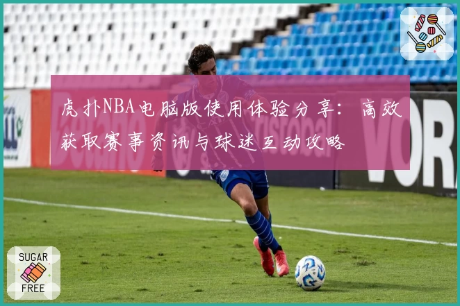 虎扑NBA电脑版使用体验分享：高效获取赛事资讯与球迷互动攻略