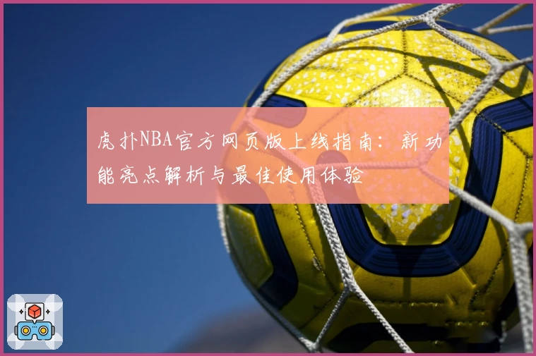 虎扑NBA官方网页版上线指南：新功能亮点解析与最佳使用体验