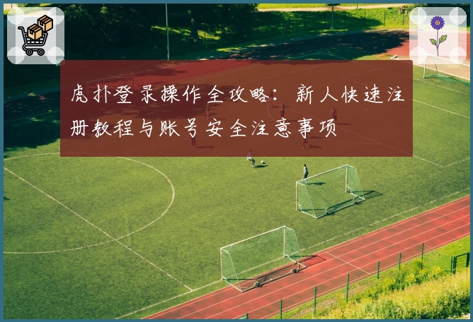 虎扑登录操作全攻略:新人快速注册教程与账号安全注意事项