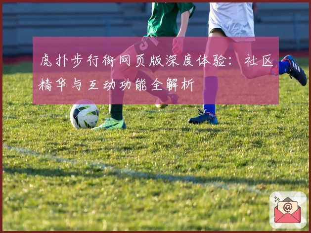 虎扑步行街网页版深度体验：社区精华与互动功能全解析