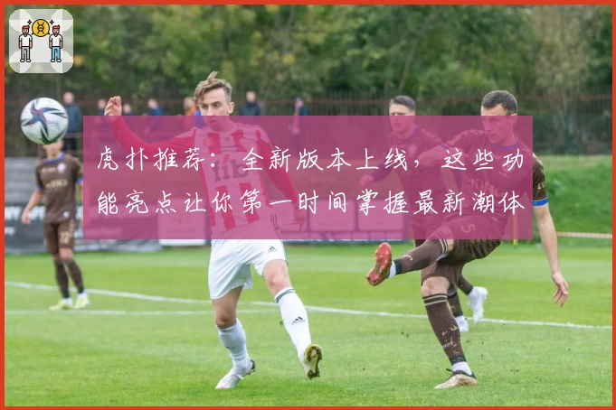 虎扑推荐：全新版本上线，这些功能亮点让你第一时间掌握最新潮体育资讯