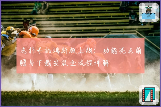 虎扑手机端新版上线：功能亮点前瞻与下载安装全流程详解
