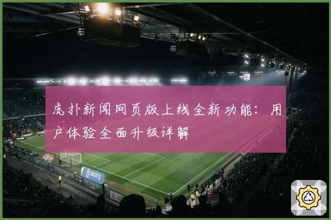 虎扑新闻网页版上线全新功能：用户体验全面升级详解
