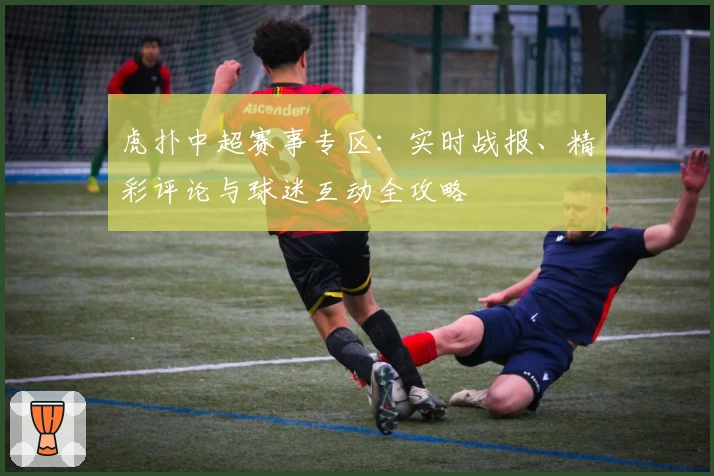 虎扑中超赛事专区:实时战报、精彩评论与球迷互动全攻略