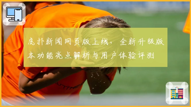 虎扑新闻网页版上线，全新升级版本功能亮点解析与用户体验评测
