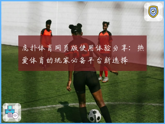 虎扑体育网页版使用体验分享:热爱体育的玩家必备平台新选择