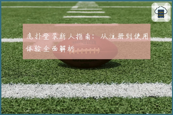 虎扑登录新人指南：从注册到使用体验全面解析
