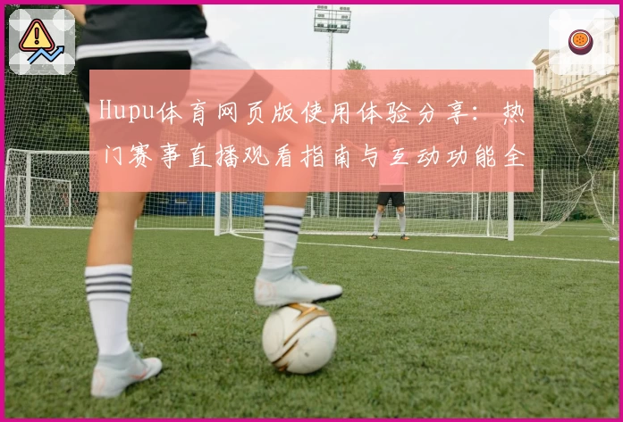 Hupu体育网页版使用体验分享：热门赛事直播观看指南与互动功能全解析