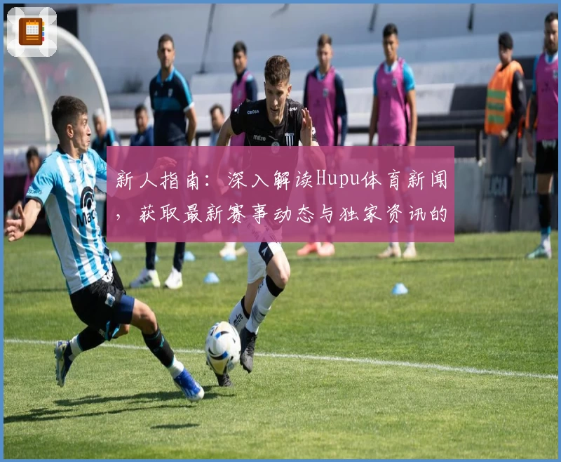 新人指南：深入解读Hupu体育新闻，获取最新赛事动态与独家资讯的正确打开方式