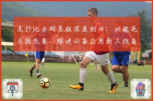 虎扑比分网页版深度测评：功能亮点抢先看，球迷必备应用新人指南