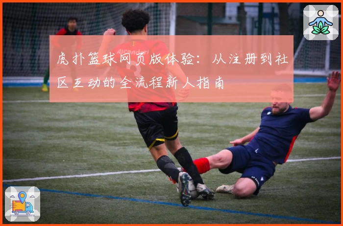 虎扑篮球网页版体验：从注册到社区互动的全流程新人指南