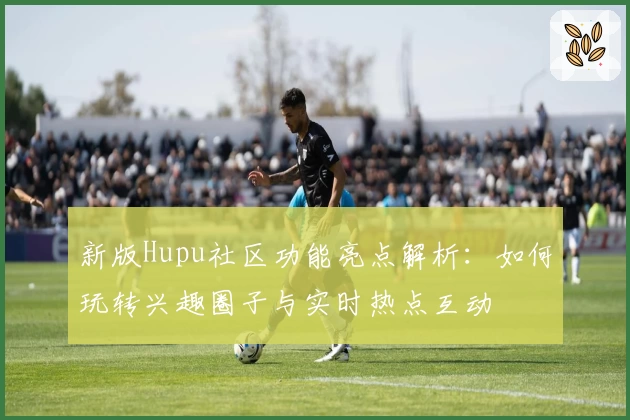 新版Hupu社区功能亮点解析：如何玩转兴趣圈子与实时热点互动