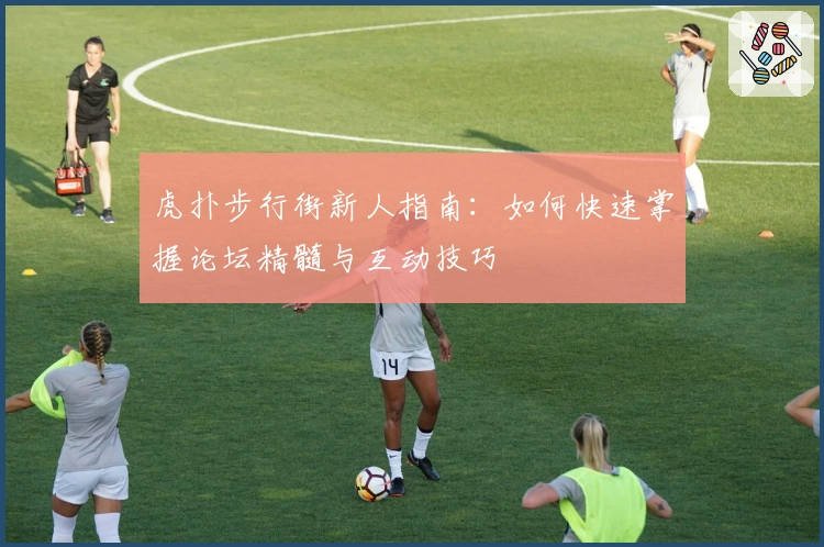 虎扑步行街新人指南：如何快速掌握论坛精髓与互动技巧