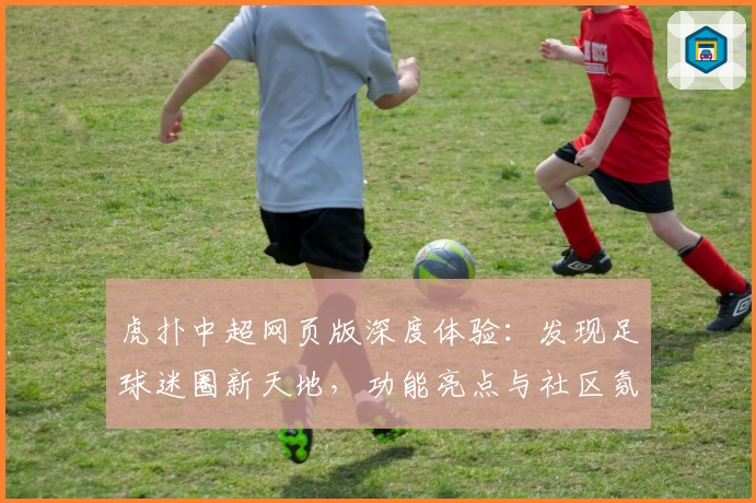 虎扑中超网页版深度体验：发现足球迷圈新天地，功能亮点与社区氛围一览