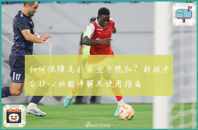 如何保障虎扑安全与隐私？新版平台核心功能详解及使用指南