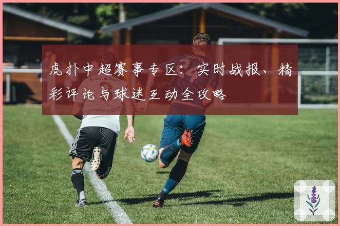 虎扑中超赛事专区：实时战报、精彩评论与球迷互动全攻略