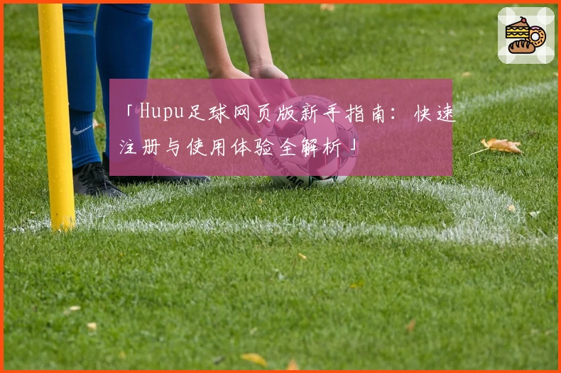 「Hupu足球网页版新手指南：快速注册与使用体验全解析」