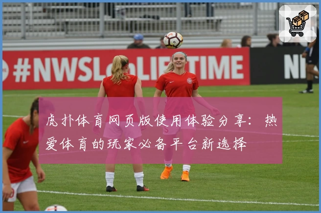 虎扑体育网页版使用体验分享：热爱体育的玩家必备平台新选择