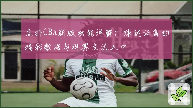 虎扑CBA新版功能详解:球迷必备的精彩数据与观赛交流入口
